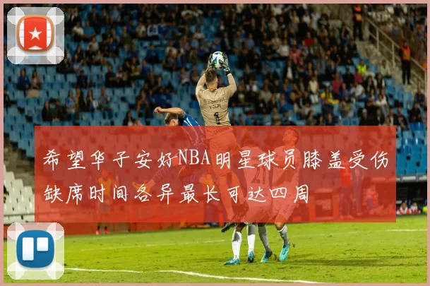 希望华子安好NBA明星球员膝盖受伤缺席时间各异最长可达四周